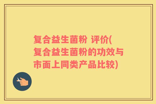 复合益生菌粉 评价(复合益生菌粉的功效与市面上同类产品比较)
