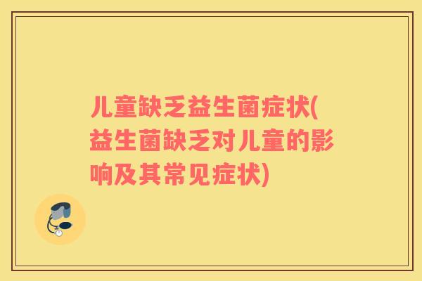 儿童缺乏益生菌症状(益生菌缺乏对儿童的影响及其常见症状)