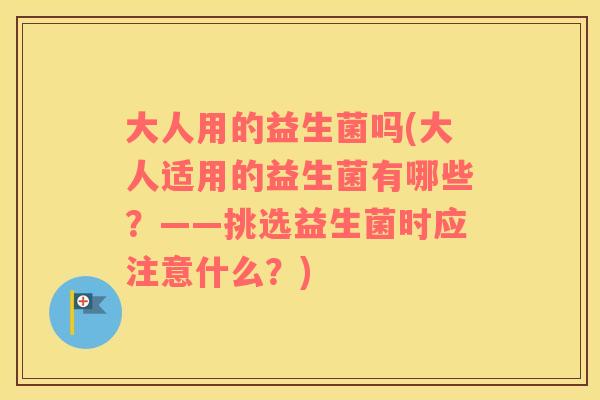 大人用的益生菌吗(大人适用的益生菌有哪些？——挑选益生菌时应注意什么？)