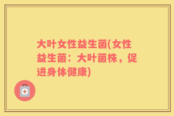 大叶女性益生菌(女性益生菌:大叶菌株,促进身体健康) 大叶女性益生菌(女性益生菌:大叶菌株,促进身体健康)