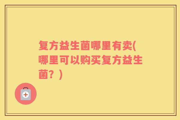 复方益生菌哪里有卖(哪里可以购买复方益生菌？)