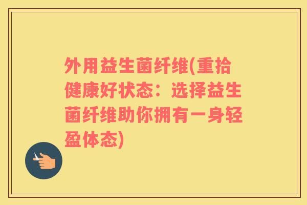 外用益生菌纤维(重拾健康好状态:选择益生菌纤维助你拥有一身轻盈体态) 外用益生菌纤维(重拾健康好状态:选择益生菌纤维助你拥有一身轻盈体态)