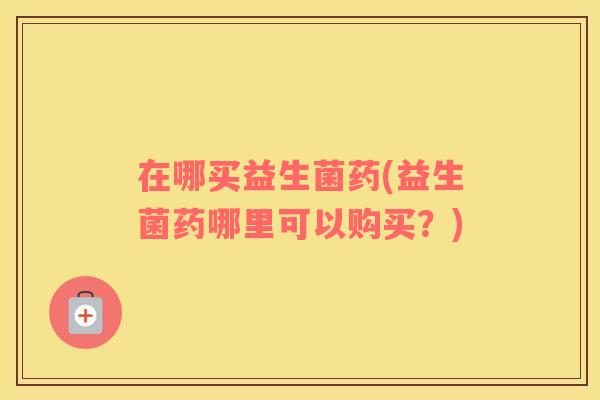 在哪买益生菌药(益生菌药哪里可以购买?) 在哪买益生菌药(益生菌药哪里可以购买?)