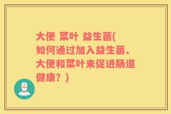 大便 菜叶 益生菌(如何通过加入益生菌、大便和菜叶来促进肠道健康？)