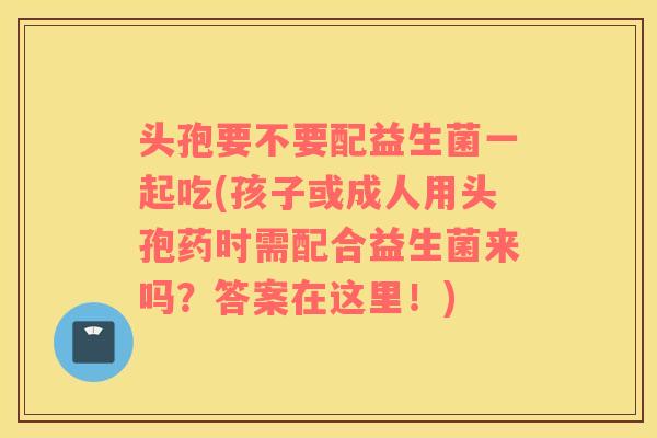 头孢要不要配益生菌一起吃(孩子或成人用头孢药时需配合益生菌来吗?答案在这里!) 头孢要不要配益生菌一起吃(孩子或成人用头孢药时需配合益生菌来吗?答案在这里!)
