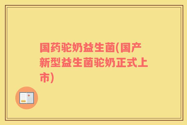 国药驼奶益生菌(国产新型益生菌驼奶正式上市)