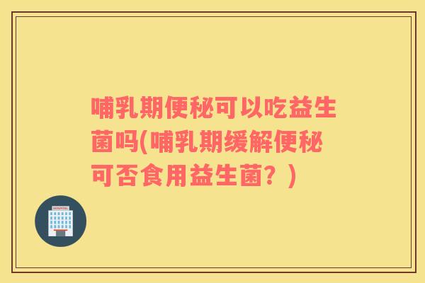哺乳期便秘可以吃益生菌吗(哺乳期缓解便秘可否食用益生菌？)