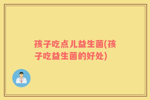 孩子吃点儿益生菌(孩子吃益生菌的好处) 孩子吃点儿益生菌(孩子吃益生菌的好处)