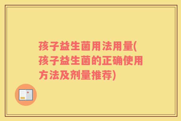 孩子益生菌用法用量(孩子益生菌的正确使用方法及剂量推荐)