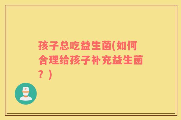 孩子总吃益生菌(如何合理给孩子补充益生菌？)