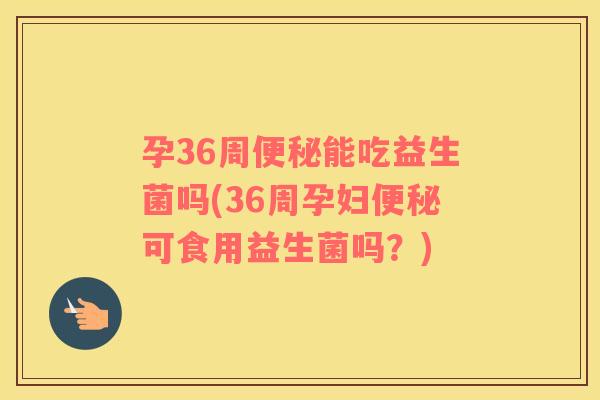 孕36周能吃益生菌吗(36周孕妇可食用益生菌吗？)