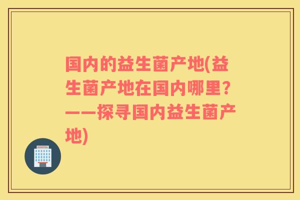 国内的益生菌产地(益生菌产地在国内哪里?——探寻国内益生菌产地) 国内的益生菌产地(益生菌产地在国内哪里?——探寻国内益生菌产地)