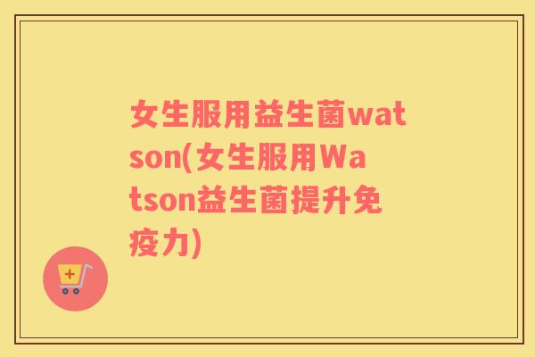 女生服用益生菌watson(女生服用Watson益生菌提升力)