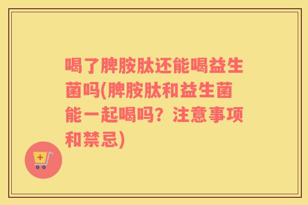 喝了脾胺肽还能喝益生菌吗(脾胺肽和益生菌能一起喝吗?注意事项和禁忌) 喝了脾胺肽还能喝益生菌吗(脾胺肽和益生菌能一起喝吗?注意事项和禁忌)
