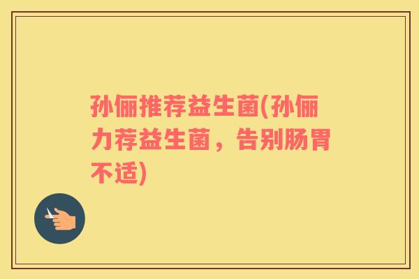孙俪推荐益生菌(孙俪力荐益生菌，告别肠胃不适)
