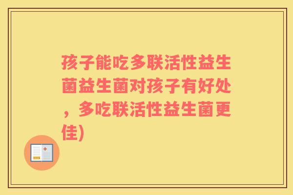 孩子能吃多联活性益生菌益生菌对孩子有好处，多吃联活性益生菌更佳)
