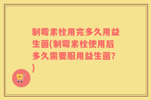 制霉素栓用完多久用益生菌(制霉素栓使用后多久需要服用益生菌?) 制霉素栓用完多久用益生菌(制霉素栓使用后多久需要服用益生菌?)