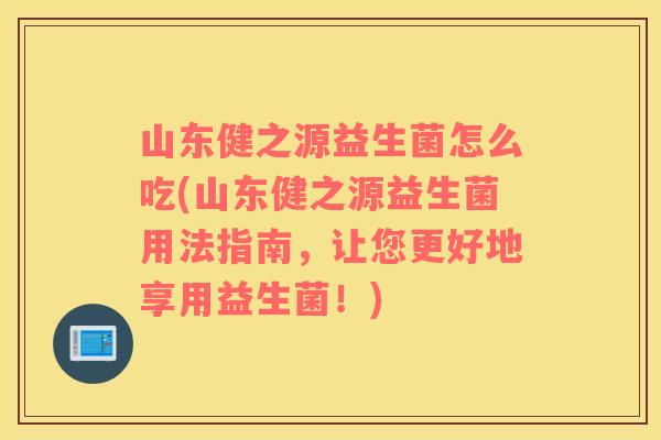 山东健之源益生菌怎么吃(山东健之源益生菌用法指南，让您更好地享用益生菌！)