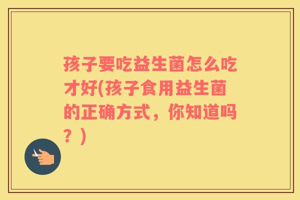 孩子要吃益生菌怎么吃才好(孩子食用益生菌的正确方式，你知道吗？)