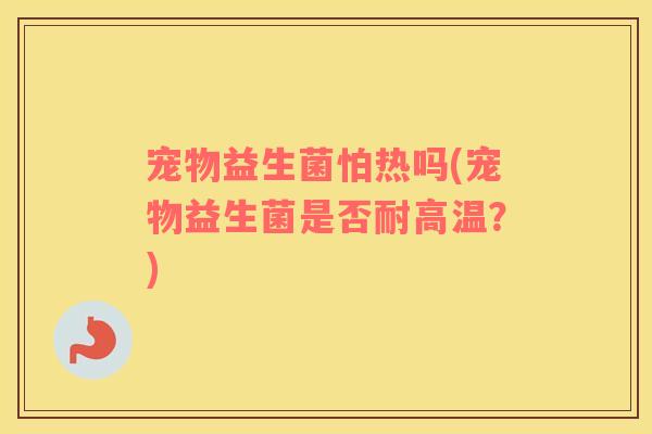 宠物益生菌怕热吗(宠物益生菌是否耐高温？)
