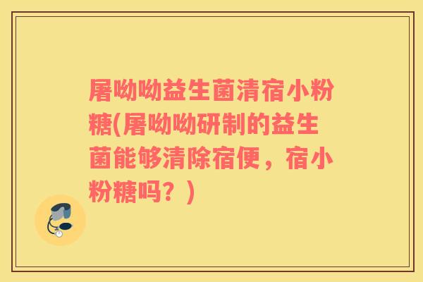 屠呦呦益生菌清宿小粉糖(屠呦呦研制的益生菌能够清除宿便，宿小粉糖吗？)