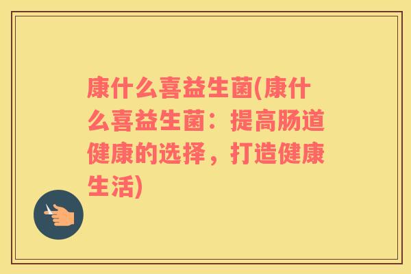 康什么喜益生菌(康什么喜益生菌：提高肠道健康的选择，打造健康生活)