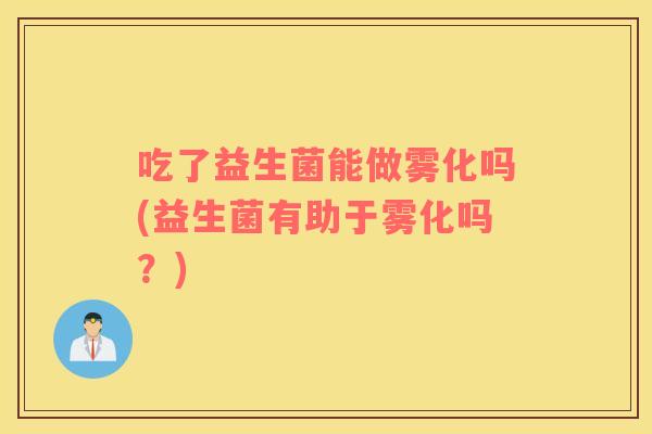 吃了益生菌能做雾化吗(益生菌有助于雾化吗？)