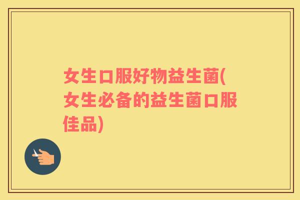 女生口服好物益生菌(女生必备的益生菌口服佳品)