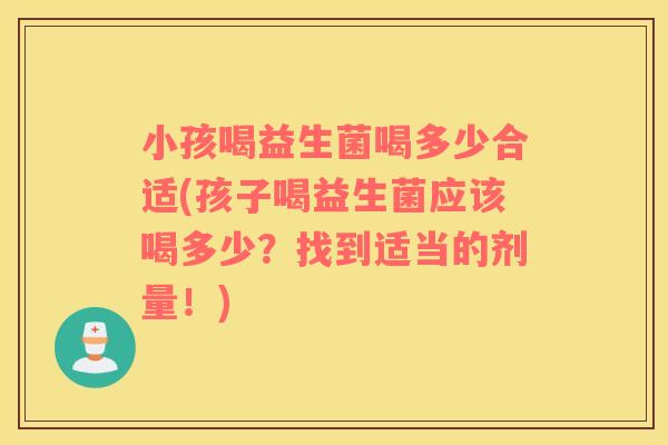 小孩喝益生菌喝多少合适(孩子喝益生菌应该喝多少？找到适当的剂量！)