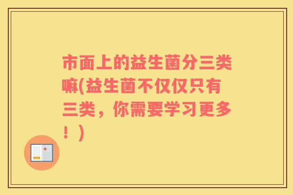 市面上的益生菌分三类嘛(益生菌不仅仅只有三类，你需要学习更多！)