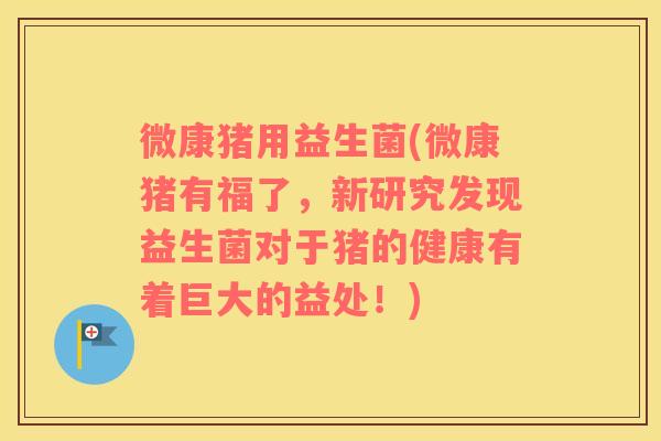 微康猪用益生菌(微康猪有福了，新研究发现益生菌对于猪的健康有着巨大的益处！)
