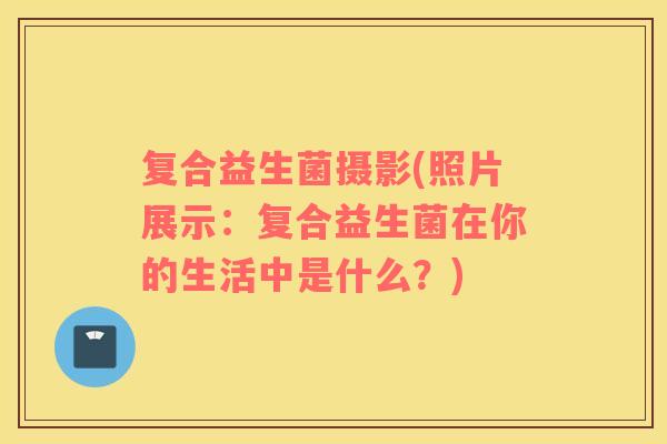 复合益生菌摄影(照片展示：复合益生菌在你的生活中是什么？)