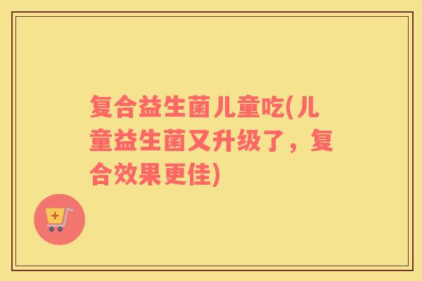 复合益生菌儿童吃(儿童益生菌又升级了，复合效果更佳)