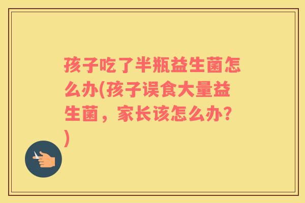 孩子吃了半瓶益生菌怎么办(孩子误食大量益生菌,家长该怎么办?) 孩子吃了半瓶益生菌怎么办(孩子误食大量益生菌,家长该怎么办?)