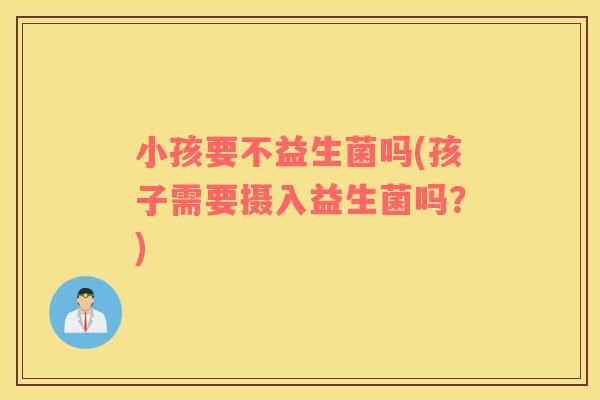 小孩要不益生菌吗(孩子需要摄入益生菌吗？)