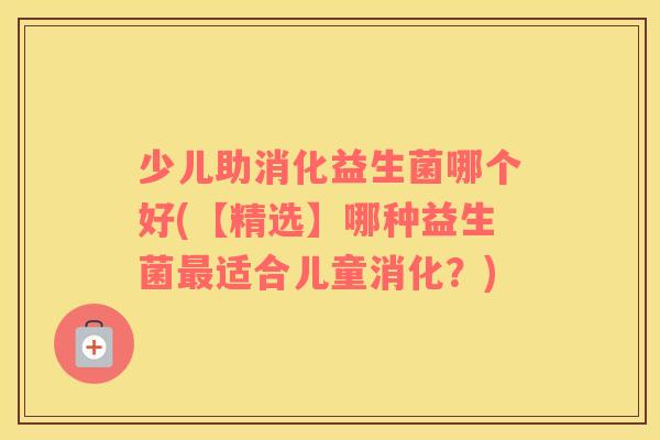 少儿助消化益生菌哪个好(【精选】哪种益生菌最适合儿童消化？)