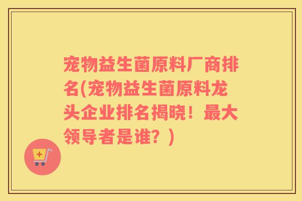 宠物益生菌原料厂商排名(宠物益生菌原料龙头企业排名揭晓！最大领导者是谁？)