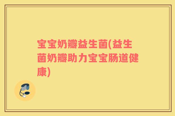 宝宝奶瓣益生菌(益生菌奶瓣助力宝宝肠道健康) 宝宝奶瓣益生菌(益生菌奶瓣助力宝宝肠道健康)