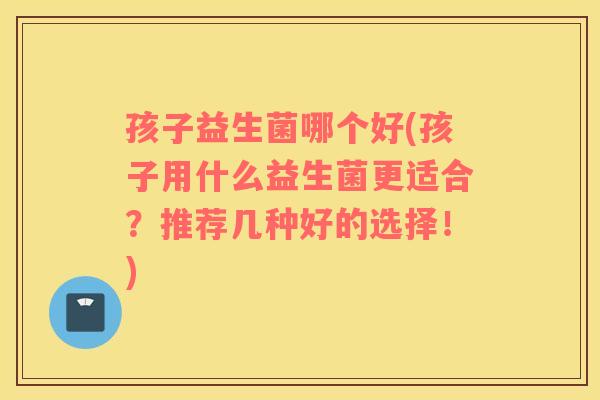 孩子益生菌哪个好(孩子用什么益生菌更适合?推荐几种好的选择!) 孩子益生菌哪个好(孩子用什么益生菌更适合?推荐几种好的选择!)