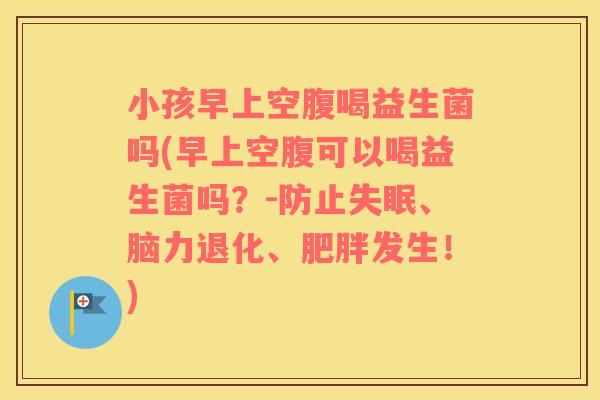 小孩早上空腹喝益生菌吗(早上空腹可以喝益生菌吗？-防止失眠、脑力退化、肥胖发生！)