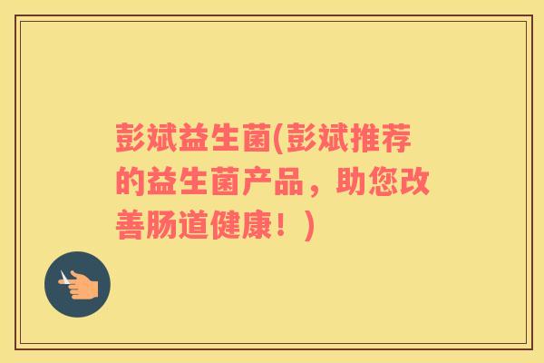 彭斌益生菌(彭斌推荐的益生菌产品,助您改善肠道健康!) 彭斌益生菌(彭斌推荐的益生菌产品,助您改善肠道健康!)