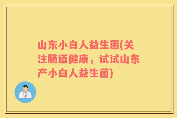 山东小白人益生菌(关注肠道健康,试试山东产小白人益生菌) 山东小白人益生菌(关注肠道健康,试试山东产小白人益生菌)