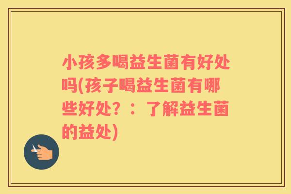 小孩多喝益生菌有好处吗(孩子喝益生菌有哪些好处？：了解益生菌的益处)