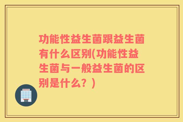 功能性益生菌跟益生菌有什么区别(功能性益生菌与一般益生菌的区别是什么？)