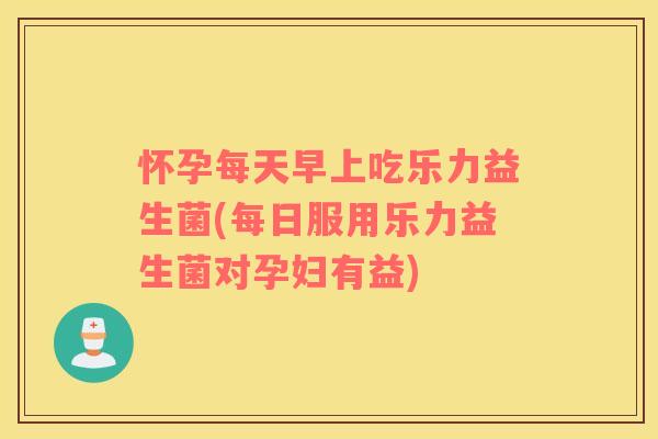 怀孕每天早上吃乐力益生菌(每日服用乐力益生菌对孕妇有益) 怀孕每天早上吃乐力益生菌(每日服用乐力益生菌对孕妇有益)