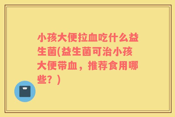 小孩大便拉血吃什么益生菌(益生菌可治小孩大便带血，推荐食用哪些？)