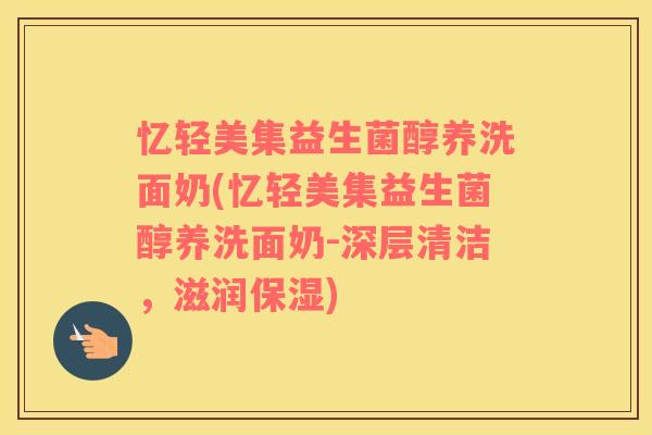 忆轻美集益生菌醇养洗面奶(忆轻美集益生菌醇养洗面奶-深层清洁，滋润保湿)