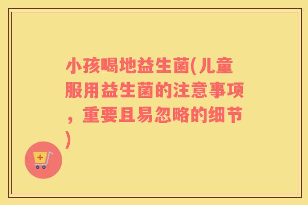 小孩喝地益生菌(儿童服用益生菌的注意事项，重要且易忽略的细节)