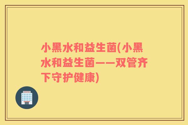 小黑水和益生菌(小黑水和益生菌——双管齐下守护健康)