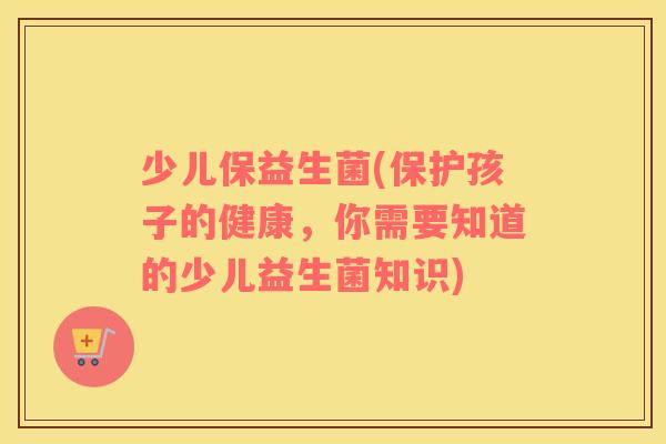 少儿保益生菌(保护孩子的健康，你需要知道的少儿益生菌知识)